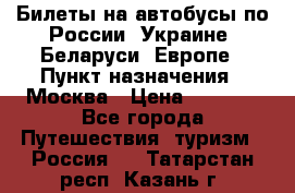 Билеты на автобусы по России, Украине, Беларуси, Европе › Пункт назначения ­ Москва › Цена ­ 5 000 - Все города Путешествия, туризм » Россия   . Татарстан респ.,Казань г.